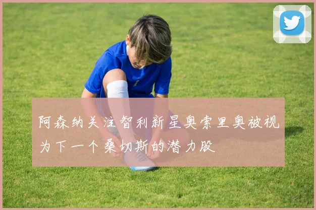 阿森纳关注智利新星奥索里奥被视为下一个桑切斯的潜力股