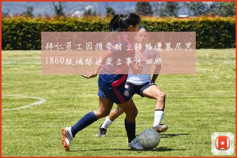拜仁员工因携带对立横幅遭慕尼黑1860极端球迷袭击事件回顾