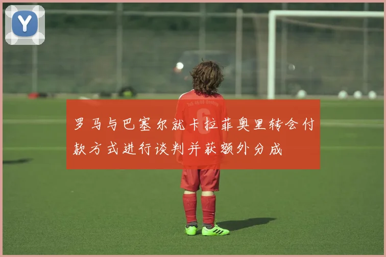 罗马与巴塞尔就卡拉菲奥里转会付款方式进行谈判并获额外分成