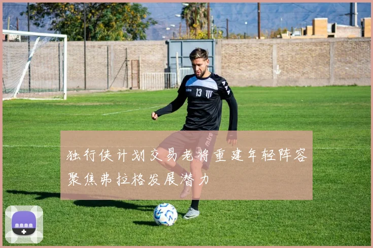 独行侠计划交易老将重建年轻阵容聚焦弗拉格发展潜力