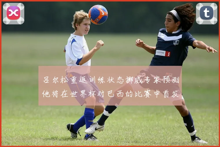 吕尔松重返训练状态挪威专家预测他将在世界杯对巴西的比赛中首发出战