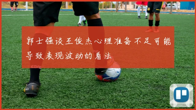 郭士强谈王俊杰心理准备不足可能导致表现波动的看法