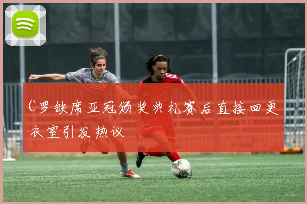 C罗缺席亚冠颁奖典礼赛后直接回更衣室引发热议