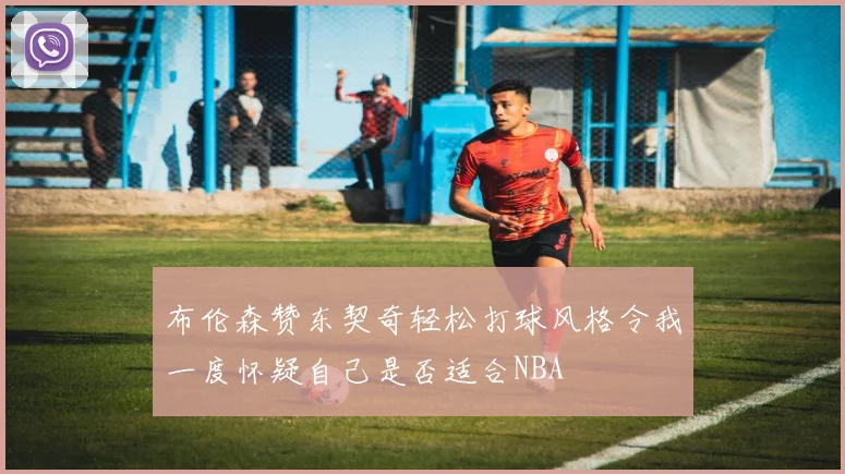布伦森赞东契奇轻松打球风格令我一度怀疑自己是否适合NBA