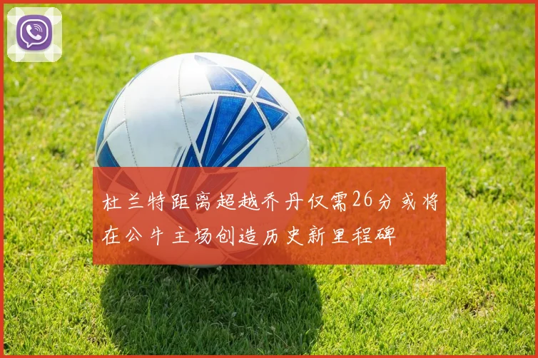 杜兰特距离超越乔丹仅需26分或将在公牛主场创造历史新里程碑