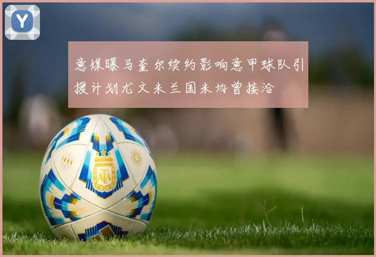 意媒曝马奎尔续约影响意甲球队引援计划尤文米兰国米均曾接洽