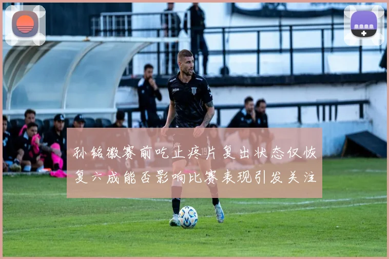 孙铭徽赛前吃止疼片复出状态仅恢复六成能否影响比赛表现引发关注
