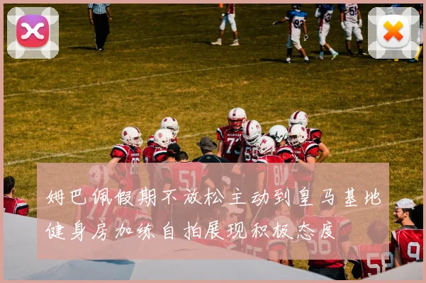 姆巴佩假期不放松主动到皇马基地健身房加练自拍展现积极态度