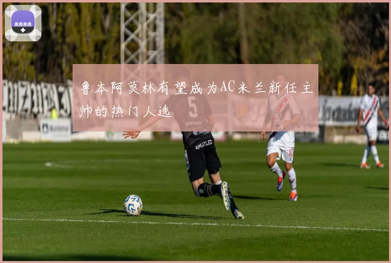 鲁本阿莫林有望成为AC米兰新任主帅的热门人选