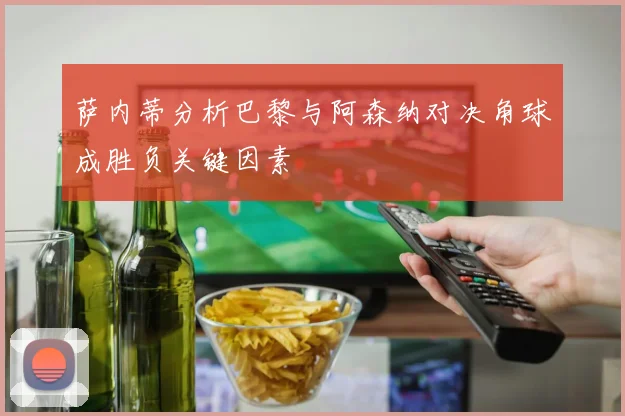 萨内蒂分析巴黎与阿森纳对决角球成胜负关键因素