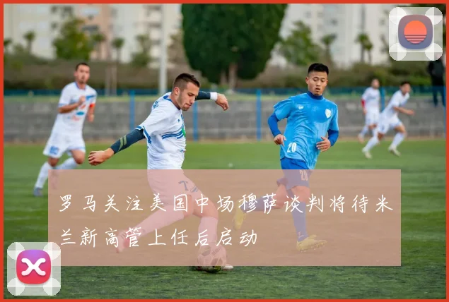 罗马关注美国中场穆萨谈判将待米兰新高管上任后启动