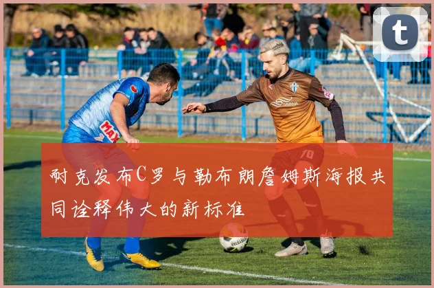 耐克发布C罗与勒布朗詹姆斯海报共同诠释伟大的新标准