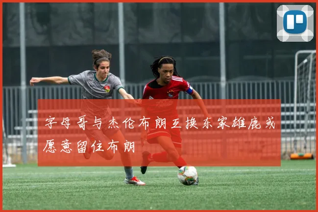 字母哥与杰伦布朗互换东家雄鹿或愿意留住布朗