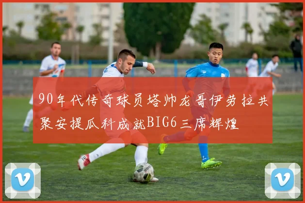 90年代传奇球员塔帅龙哥伊劳拉共聚安提瓜科成就BIG6三席辉煌