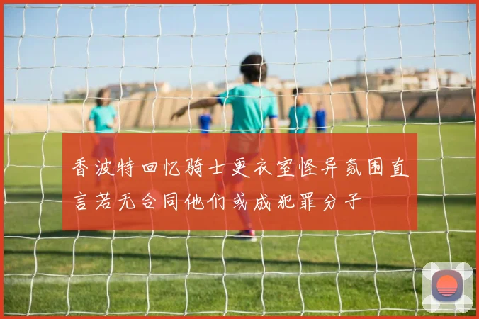 香波特回忆骑士更衣室怪异氛围直言若无合同他们或成犯罪分子