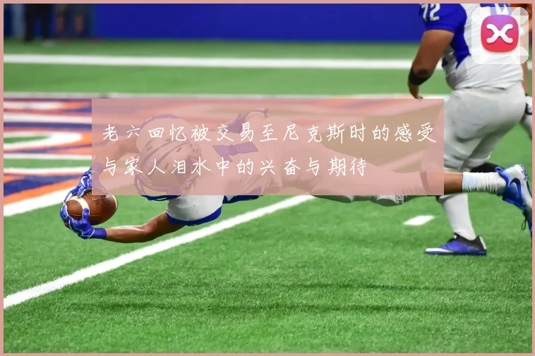 老六回忆被交易至尼克斯时的感受与家人泪水中的兴奋与期待