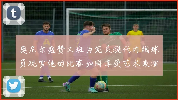奥尼尔盛赞文班为完美现代内线球员观赏他的比赛如同享受艺术表演