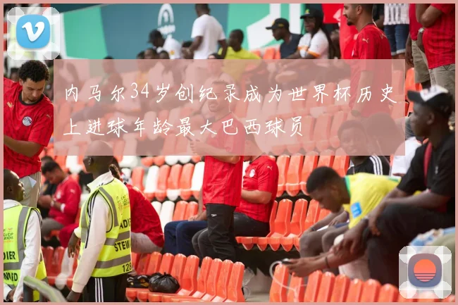 内马尔34岁创纪录成为世界杯历史上进球年龄最大巴西球员