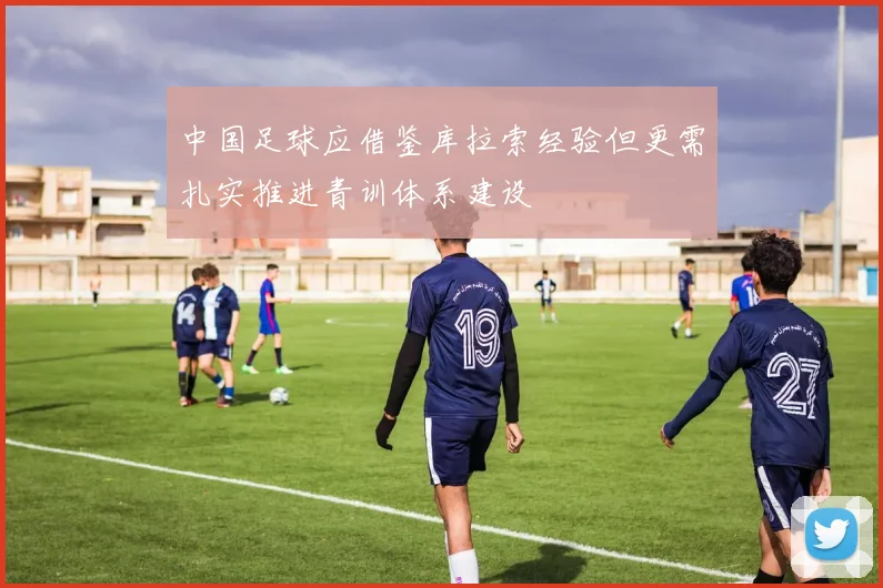 中国足球应借鉴库拉索经验但更需扎实推进青训体系建设