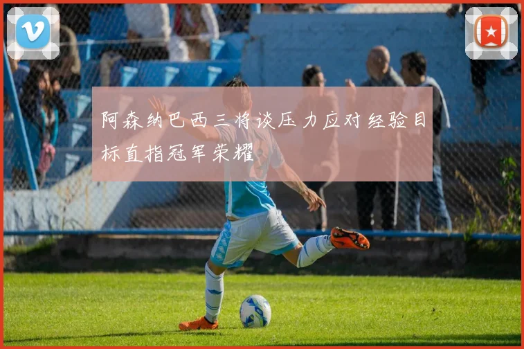 阿森纳巴西三将谈压力应对经验目标直指冠军荣耀