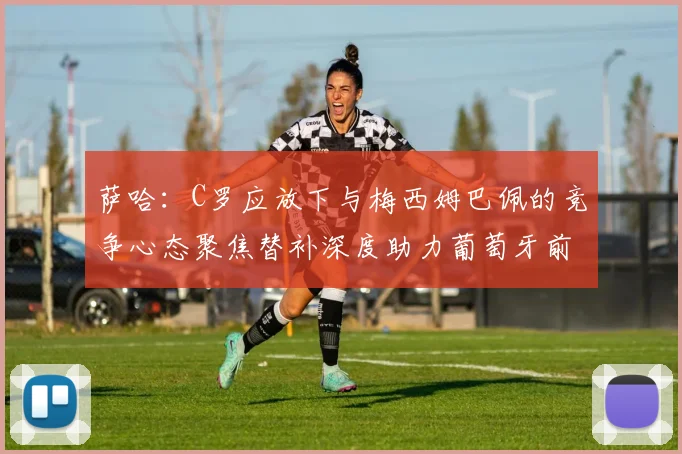 萨哈：C罗应放下与梅西姆巴佩的竞争心态聚焦替补深度助力葡萄牙前行