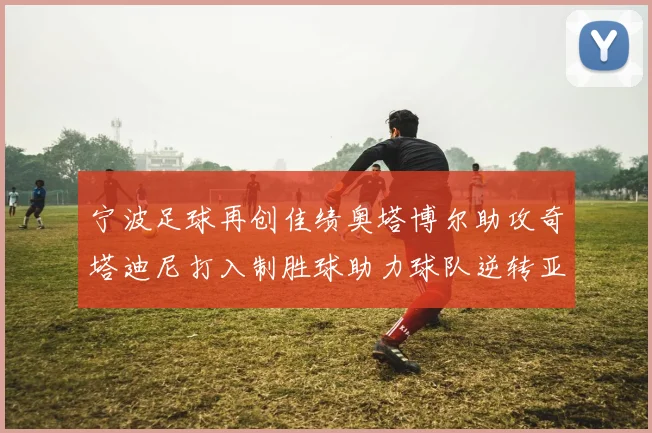 宁波足球再创佳绩奥塔博尔助攻奇塔迪尼打入制胜球助力球队逆转亚泰