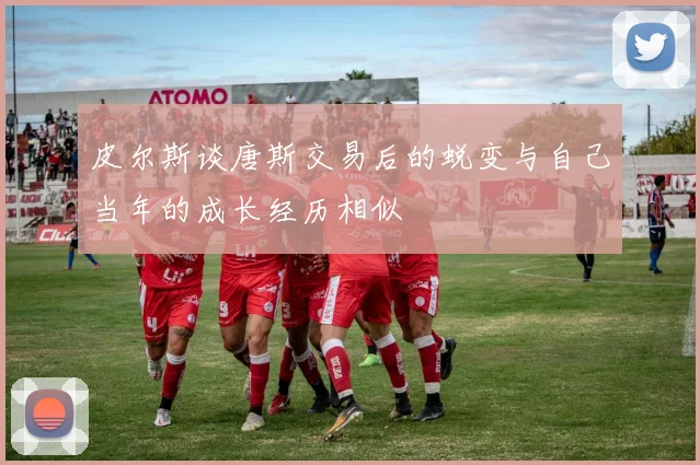 皮尔斯谈唐斯交易后的蜕变与自己当年的成长经历相似